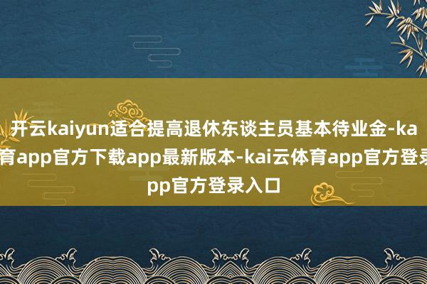 开云kaiyun适合提高退休东谈主员基本待业金-kai云体育app官方下载app最新版本-kai云体育app官方登录入口