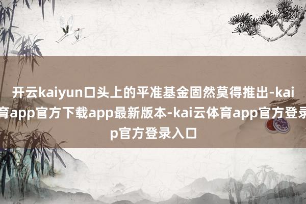 开云kaiyun口头上的平准基金固然莫得推出-kai云体育app官方下载app最新版本-kai云体育app官方登录入口