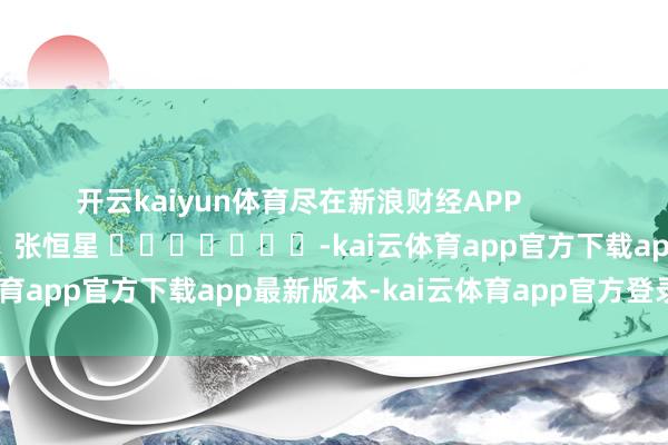 开云kaiyun体育尽在新浪财经APP            						牵累裁剪：张恒星 							-kai云体育app官方下载app最新版本-kai云体育app官方登录入口