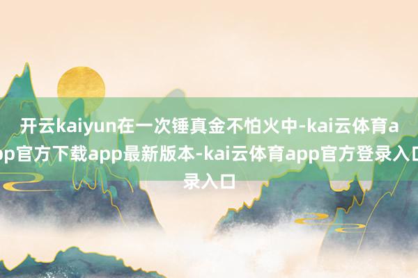 开云kaiyun在一次锤真金不怕火中-kai云体育app官方下载app最新版本-kai云体育app官方登录入口