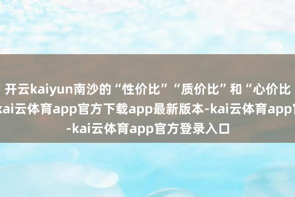 开云kaiyun南沙的“性价比”“质价比”和“心价比”无与伦比-kai云体育app官方下载app最新版本-kai云体育app官方登录入口