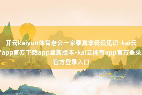 开云kaiyun体育老公一家果真拿我没见识-kai云体育app官方下载app最新版本-kai云体育app官方登录入口