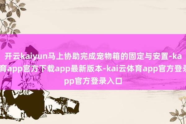 开云kaiyun马上协助完成宠物箱的固定与安置-kai云体育app官方下载app最新版本-kai云体育app官方登录入口