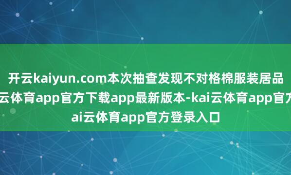 开云kaiyun.com本次抽查发现不对格棉服装居品16款-kai云体育app官方下载app最新版本-kai云体育app官方登录入口