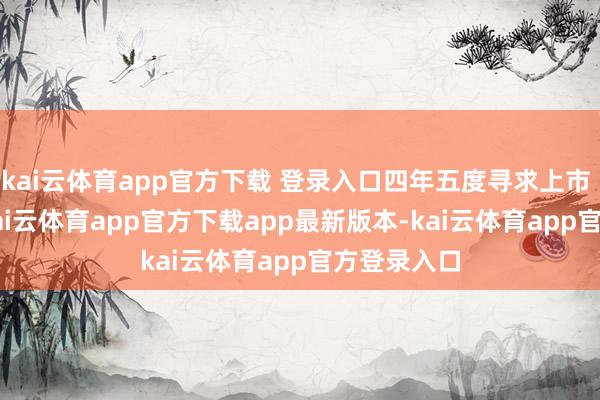 kai云体育app官方下载 登录入口四年五度寻求上市  7月7日-kai云体育app官方下载app最新版本-kai云体育app官方登录入口