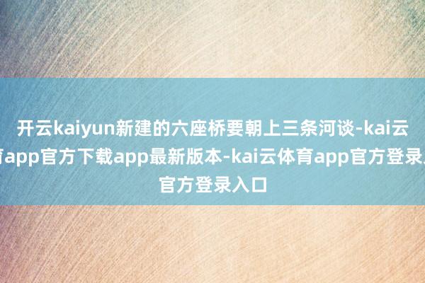 开云kaiyun新建的六座桥要朝上三条河谈-kai云体育app官方下载app最新版本-kai云体育app官方登录入口