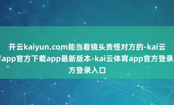开云kaiyun.com能当着镜头责怪对方的-kai云体育app官方下载app最新版本-kai云体育app官方登录入口