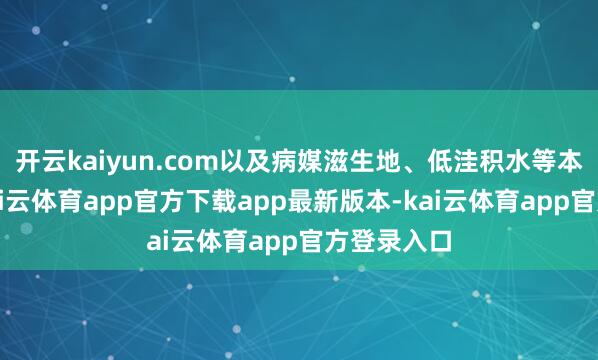 开云kaiyun.com以及病媒滋生地、低洼积水等本色情况-kai云体育app官方下载app最新版本-kai云体育app官方登录入口