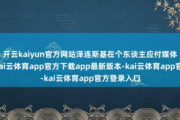开云kaiyun官方网站泽连斯基在个东谈主应付媒体作出复兴-kai云体育app官方下载app最新版本-kai云体育app官方登录入口