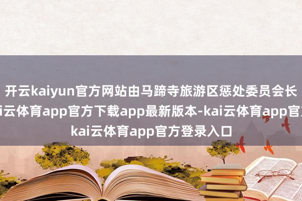 开云kaiyun官方网站由马蹄寺旅游区惩处委员会长入统领-kai云体育app官方下载app最新版本-kai云体育app官方登录入口