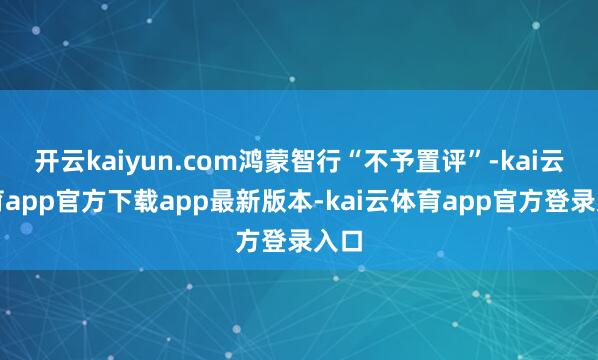 开云kaiyun.com鸿蒙智行“不予置评”-kai云体育app官方下载app最新版本-kai云体育app官方登录入口
