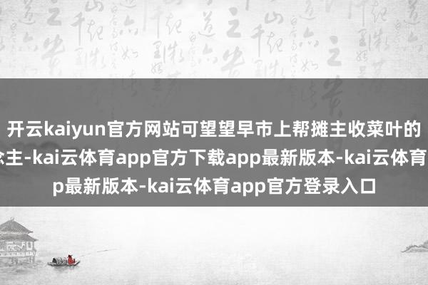 开云kaiyun官方网站可望望早市上帮摊主收菜叶的亦然这群老东说念主-kai云体育app官方下载app最新版本-kai云体育app官方登录入口