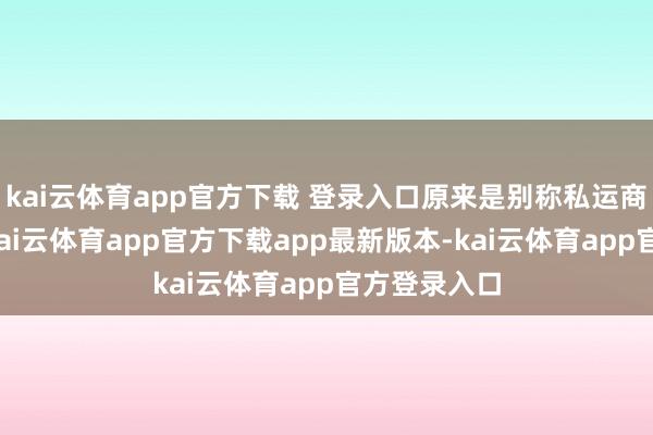 kai云体育app官方下载 登录入口原来是别称私运商东说念主-kai云体育app官方下载app最新版本-kai云体育app官方登录入口