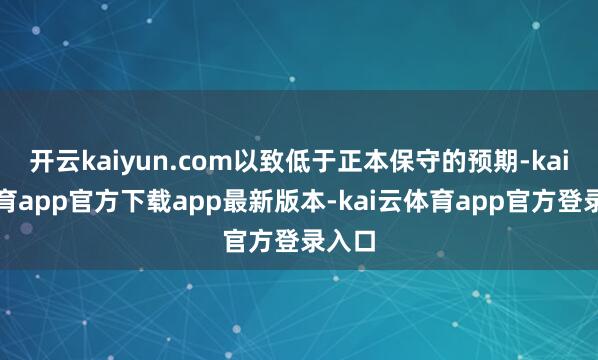 开云kaiyun.com以致低于正本保守的预期-kai云体育app官方下载app最新版本-kai云体育app官方登录入口