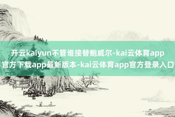 开云kaiyun　　不管谁接替鲍威尔-kai云体育app官方下载app最新版本-kai云体育app官方登录入口