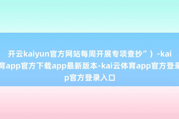 开云kaiyun官方网站每周开展专项查抄”）-kai云体育app官方下载app最新版本-kai云体育app官方登录入口