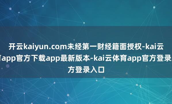 开云kaiyun.com未经第一财经籍面授权-kai云体育app官方下载app最新版本-kai云体育app官方登录入口