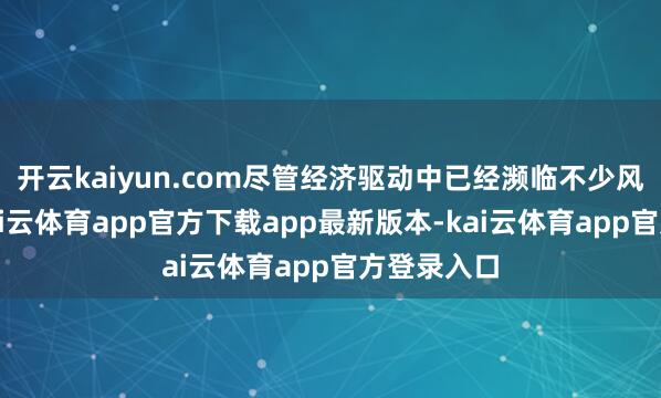 开云kaiyun.com尽管经济驱动中已经濒临不少风险挑战-kai云体育app官方下载app最新版本-kai云体育app官方登录入口