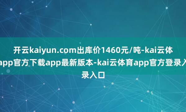 开云kaiyun.com出库价1460元/吨-kai云体育app官方下载app最新版本-kai云体育app官方登录入口
