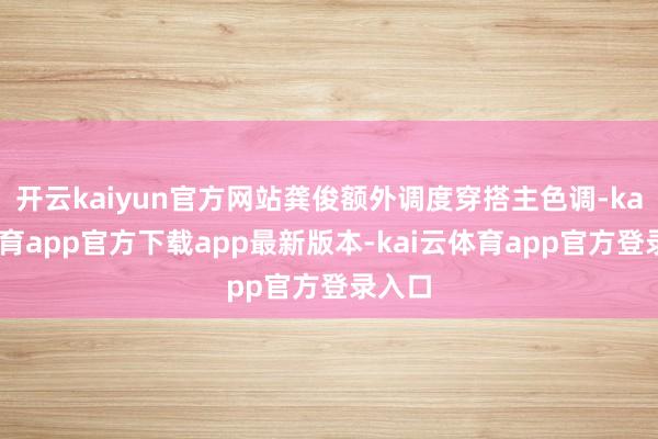 开云kaiyun官方网站龚俊额外调度穿搭主色调-kai云体育app官方下载app最新版本-kai云体育app官方登录入口