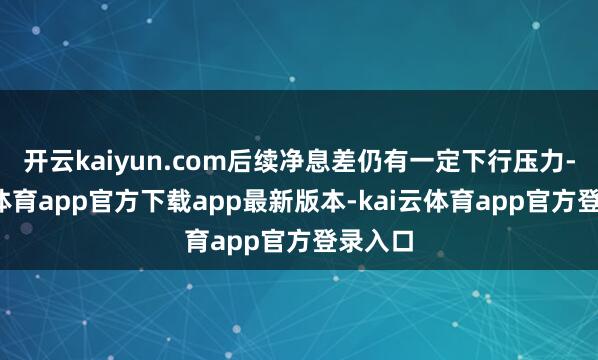 开云kaiyun.com后续净息差仍有一定下行压力-kai云体育app官方下载app最新版本-kai云体育app官方登录入口