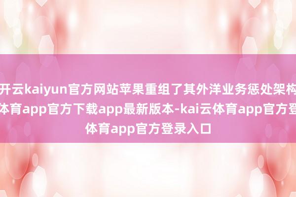 开云kaiyun官方网站苹果重组了其外洋业务惩处架构-kai云体育app官方下载app最新版本-kai云体育app官方登录入口