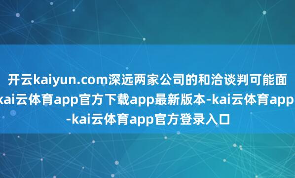 开云kaiyun.com深远两家公司的和洽谈判可能面对一些挑战-kai云体育app官方下载app最新版本-kai云体育app官方登录入口