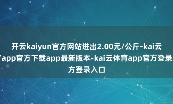 开云kaiyun官方网站进出2.00元/公斤-kai云体育app官方下载app最新版本-kai云体育app官方登录入口
