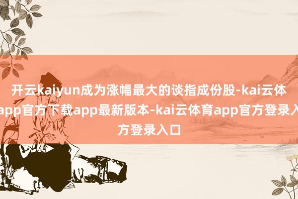 开云kaiyun成为涨幅最大的谈指成份股-kai云体育app官方下载app最新版本-kai云体育app官方登录入口