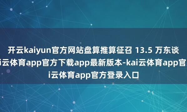 开云kaiyun官方网站盘算推算征召 13.5 万东谈主服役-kai云体育app官方下载app最新版本-kai云体育app官方登录入口