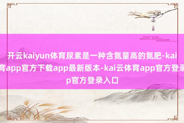 开云kaiyun体育尿素是一种含氮量高的氮肥-kai云体育app官方下载app最新版本-kai云体育app官方登录入口