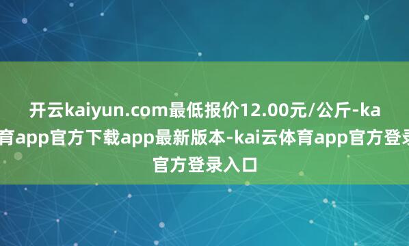 开云kaiyun.com最低报价12.00元/公斤-kai云体育app官方下载app最新版本-kai云体育app官方登录入口