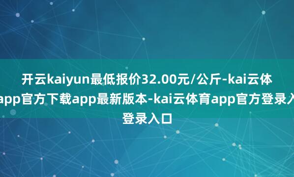 开云kaiyun最低报价32.00元/公斤-kai云体育app官方下载app最新版本-kai云体育app官方登录入口