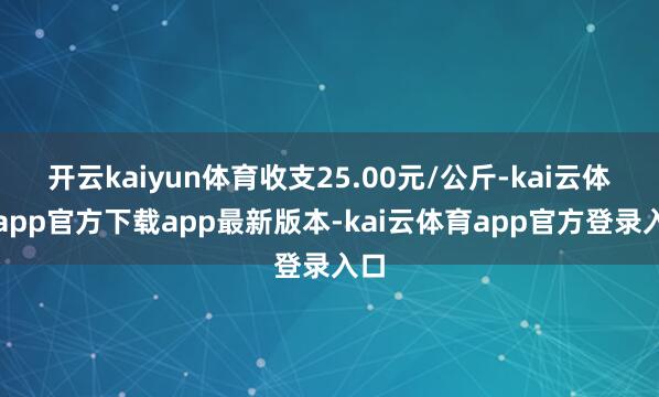 开云kaiyun体育收支25.00元/公斤-kai云体育app官方下载app最新版本-kai云体育app官方登录入口