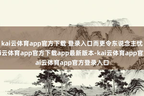kai云体育app官方下载 登录入口而更令东说念主忧心的是-kai云体育app官方下载app最新版本-kai云体育app官方登录入口