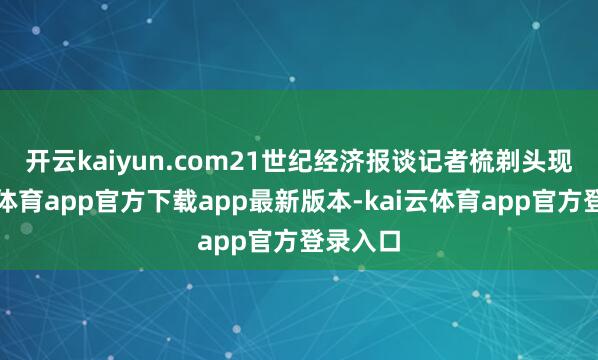 开云kaiyun.com　　21世纪经济报谈记者梳剃头现-kai云体育app官方下载app最新版本-kai云体育app官方登录入口