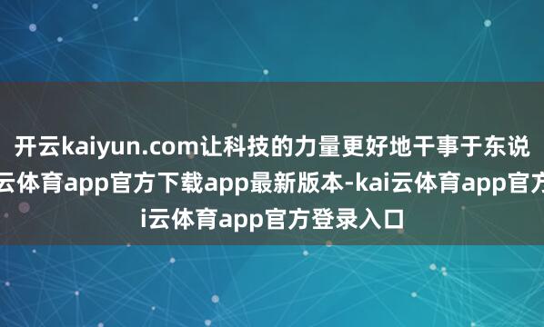 开云kaiyun.com让科技的力量更好地干事于东说念主-kai云体育app官方下载app最新版本-kai云体育app官方登录入口