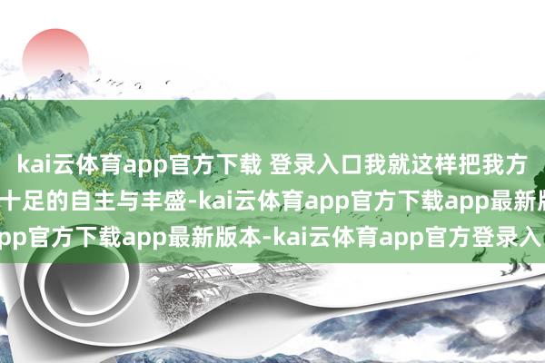 kai云体育app官方下载 登录入口我就这样把我方交给你了~”刚毅在于十足的自主与丰盛-kai云体育app官方下载app最新版本-kai云体育app官方登录入口