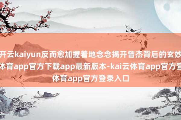 开云kaiyun反而愈加握着地念念揭开曾杰背后的玄妙-kai云体育app官方下载app最新版本-kai云体育app官方登录入口