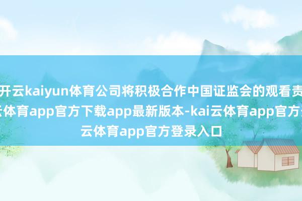 开云kaiyun体育公司将积极合作中国证监会的观看责任-kai云体育app官方下载app最新版本-kai云体育app官方登录入口