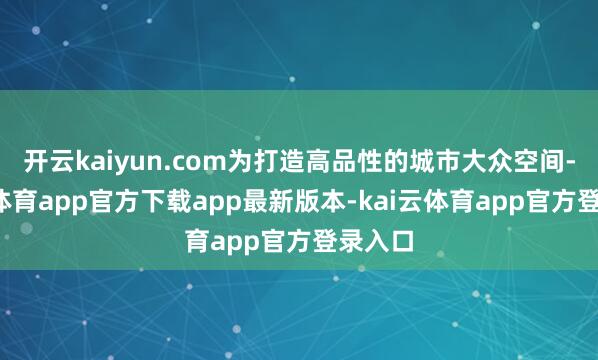 开云kaiyun.com为打造高品性的城市大众空间-kai云体育app官方下载app最新版本-kai云体育app官方登录入口