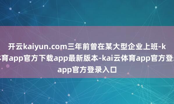 开云kaiyun.com三年前曾在某大型企业上班-kai云体育app官方下载app最新版本-kai云体育app官方登录入口