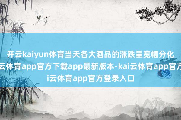 开云kaiyun体育　　当天各大酒品的涨跌呈宽幅分化样式-kai云体育app官方下载app最新版本-kai云体育app官方登录入口