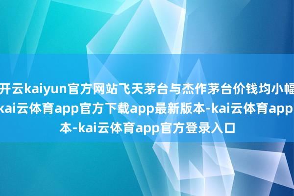 开云kaiyun官方网站飞天茅台与杰作茅台价钱均小幅回落3元/瓶-kai云体育app官方下载app最新版本-kai云体育app官方登录入口