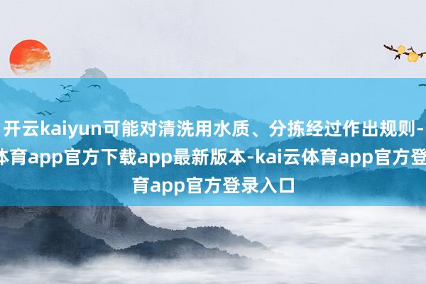 开云kaiyun可能对清洗用水质、分拣经过作出规则-kai云体育app官方下载app最新版本-kai云体育app官方登录入口