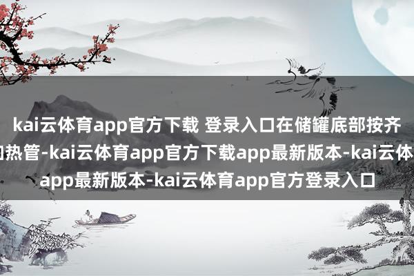 kai云体育app官方下载 登录入口在储罐底部按齐心圆或行列式叮咛加热管-kai云体育app官方下载app最新版本-kai云体育app官方登录入口