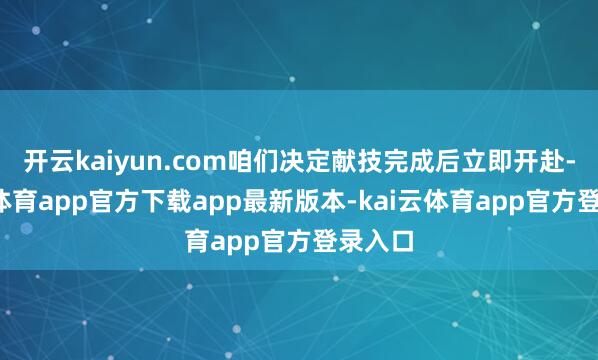 开云kaiyun.com咱们决定献技完成后立即开赴-kai云体育app官方下载app最新版本-kai云体育app官方登录入口