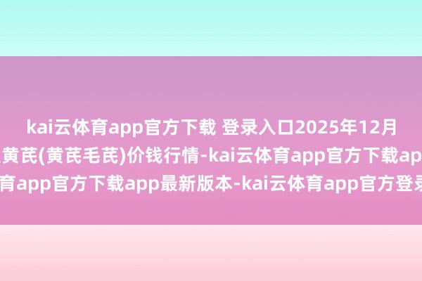kai云体育app官方下载 登录入口2025年12月25日天下主要批发市集黄芪(黄芪毛芪)价钱行情-kai云体育app官方下载app最新版本-kai云体育app官方登录入口