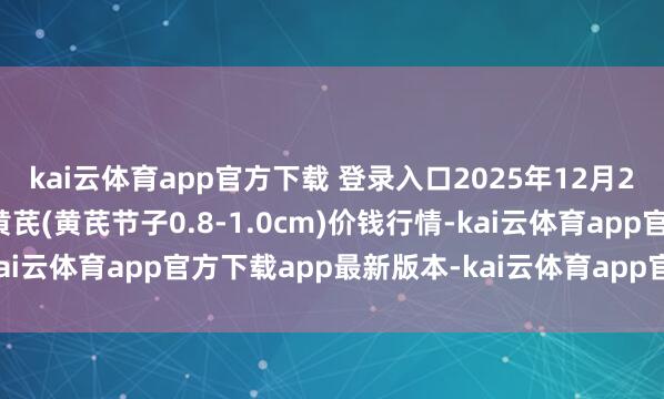 kai云体育app官方下载 登录入口2025年12月25日宇宙主要批发市集黄芪(黄芪节子0.8-1.0cm)价钱行情-kai云体育app官方下载app最新版本-kai云体育app官方登录入口