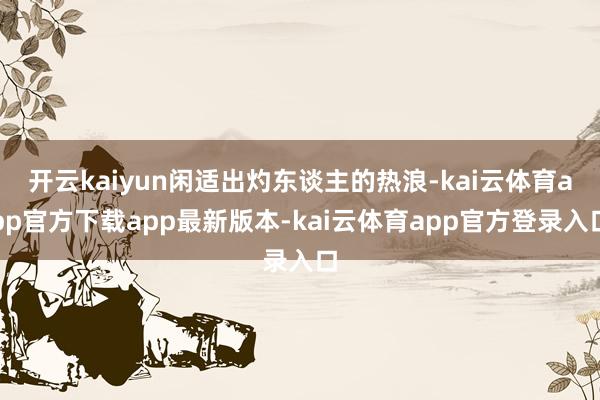 开云kaiyun闲适出灼东谈主的热浪-kai云体育app官方下载app最新版本-kai云体育app官方登录入口